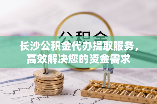 淳安长沙公积金代办提取服务，高效解决您的资金需求