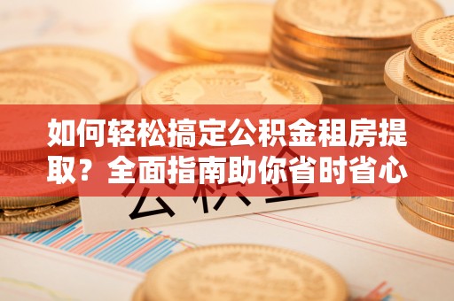 淳安如何轻松搞定公积金租房提取？全面指南助你省时省心