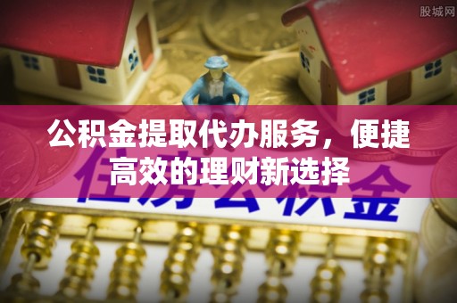 淳安公积金提取代办服务，便捷高效的理财新选择