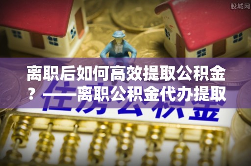 淳安离职后如何高效提取公积金？——离职公积金代办提取全流程解析