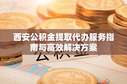 淳安西安公积金提取代办服务指南与高效解决方案