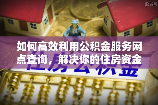 淳安如何高效利用公积金服务网点查询，解决你的住房资金难题