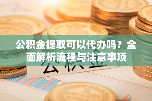 淳安公积金提取可以代办吗？全面解析流程与注意事项