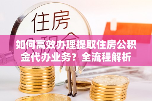 淳安如何高效办理提取住房公积金代办业务？全流程解析
