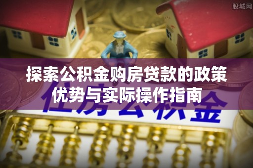 淳安探索公积金购房贷款的政策优势与实际操作指南