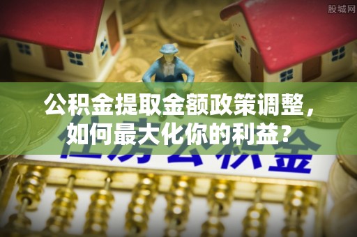 淳安公积金提取金额政策调整，如何最大化你的利益？