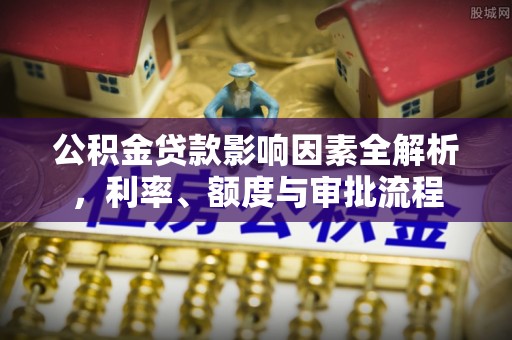 淳安公积金贷款影响因素全解析，利率、额度与审批流程