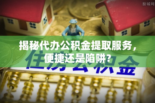 淳安揭秘代办公积金提取服务，便捷还是陷阱？