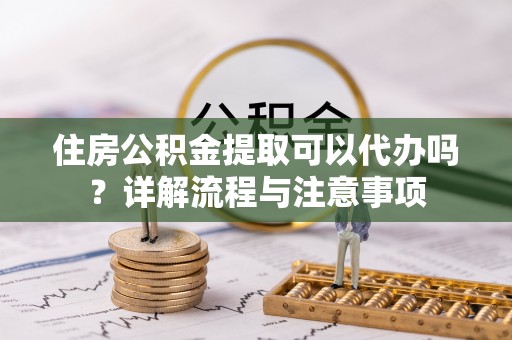 淳安住房公积金提取可以代办吗？详解流程与注意事项