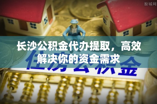淳安长沙公积金代办提取，高效解决你的资金需求