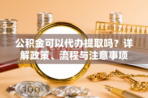 淳安公积金可以代办提取吗？详解政策、流程与注意事项