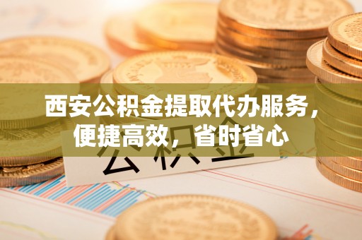 淳安西安公积金提取代办服务，便捷高效，省时省心