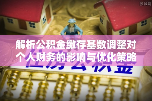 淳安解析公积金缴存基数调整对个人财务的影响与优化策略