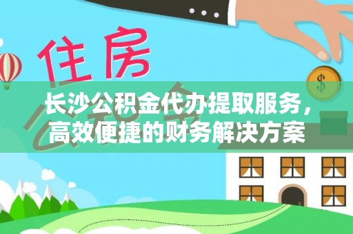 淳安长沙公积金代办提取服务，高效便捷的财务解决方案