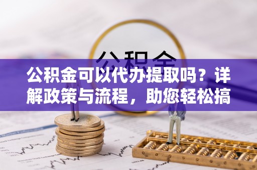 淳安公积金可以代办提取吗？详解政策与流程，助您轻松搞定！
