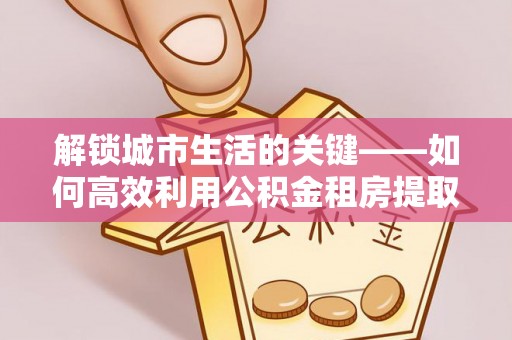 淳安解锁城市生活的关键——如何高效利用公积金租房提取实现居住自由