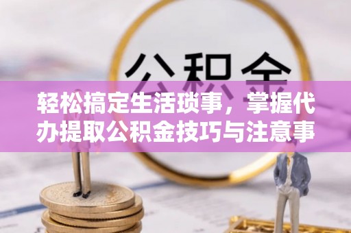 淳安轻松搞定生活琐事，掌握代办提取公积金技巧与注意事项