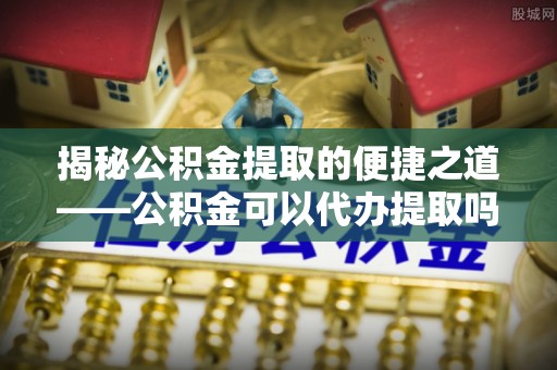 淳安揭秘公积金提取的便捷之道——公积金可以代办提取吗？