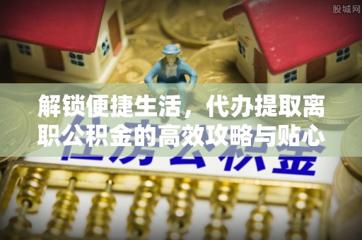 淳安解锁便捷生活，代办提取离职公积金的高效攻略与贴心建议