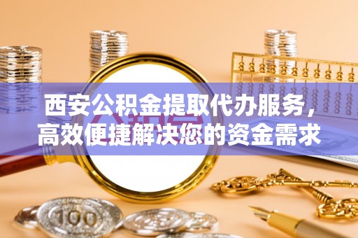 淳安西安公积金提取代办服务，高效便捷解决您的资金需求