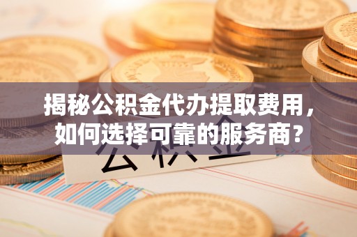 淳安揭秘公积金代办提取费用，如何选择可靠的服务商？