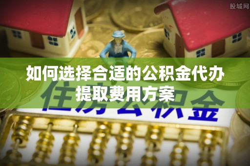 淳安如何选择合适的公积金代办提取费用方案
