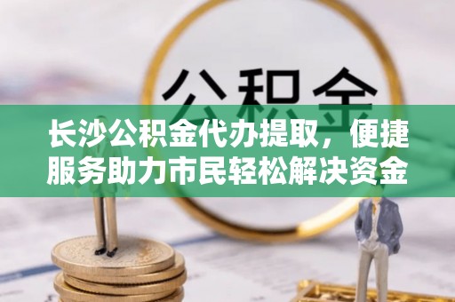 淳安长沙公积金代办提取，便捷服务助力市民轻松解决资金需求
