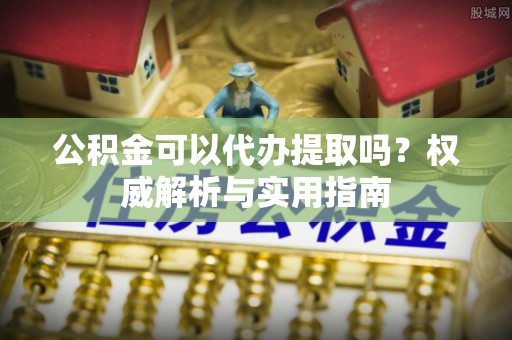 淳安公积金可以代办提取吗？权威解析与实用指南