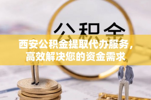 淳安西安公积金提取代办服务，高效解决您的资金需求
