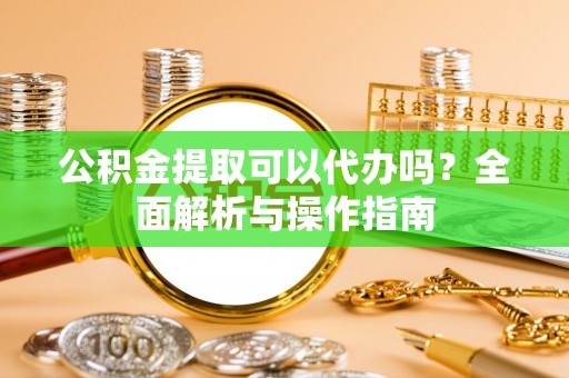 淳安公积金提取可以代办吗？全面解析与操作指南