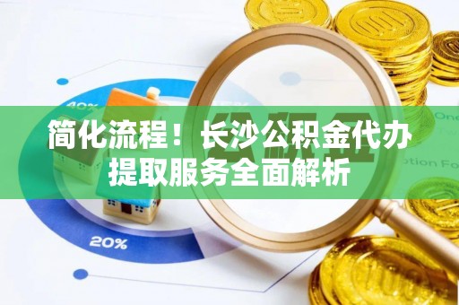 淳安简化流程！长沙公积金代办提取服务全面解析